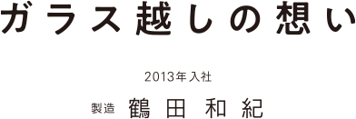 ガラス越しの想い 2013年入社 製造 鶴田和紀